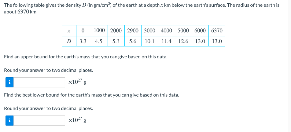 The following table gives the density D (in gm/cm³) of the earth at a depthx km below the earth's surface. The radius of the earth is
about 6370 km.
1000 2000 2900 3000 4000 5000 6000 6370
D
3.3
4.5
5.1
5.6
10.1 11.4 12.6
13.0 13.0
Find an upper bound for the earth's mass that you can give based on this data.
Round your answer to two decimal places.
i
X1027
Find the best lower bound for the earth's mass that you can give based on this data.
Round your answer to two decimal places.
i
x1027g
