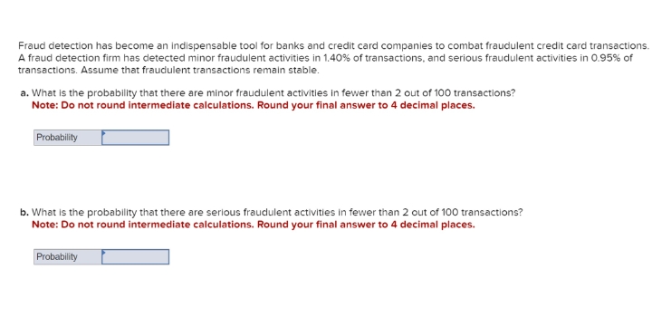 Fraud detection has become an indispensable tool for banks and credit card companies to combat fraudulent credit card transactions.
A fraud detection firm has detected minor fraudulent activities in 1.40% of transactions, and serious fraudulent activities in 0.95% of
transactions. Assume that fraudulent transactions remain stable.
a. What is the probability that there are minor fraudulent activities in fewer than 2 out of 100 transactions?
Note: Do not round intermediate calculations. Round your final answer to 4 decimal places.
Probability
b. What is the probability that there are serious fraudulent activities in fewer than 2 out of 100 transactions?
Note: Do not round intermediate calculations. Round your final answer to 4 decimal places.
Probability