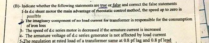 (B)- Indicate whether the following statements are true or false and correct the false statements
1-In d.c shunt motor the main advantage of rheostatic control method, the specd up to zero is
possible
2 The imaginary component of no load current for transformer is responsible for the consumption
of iron loss
3- The speed of d.c series motor is decreased if the armature current is increased
4- The armature voltage of d.c series generator is not affected by load current
S-The regulation at rated load of a transformer same at 0.8 pf lag and 0.8 pf lead
