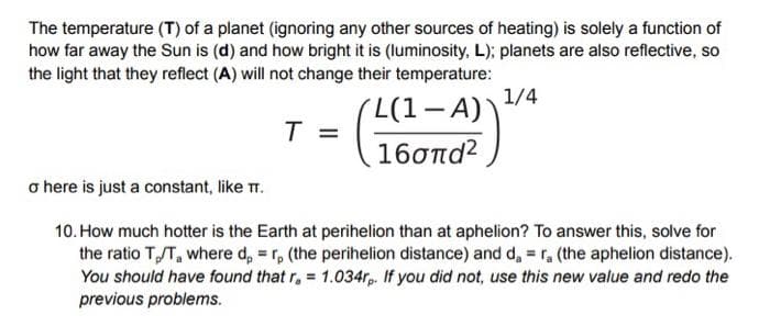 The temperature (T) of a planet (ignoring any other sources of heating) is solely a function of
how far away the Sun is (d) and how bright it is (luminosity, L); planets are also reflective, so
the light that they reflect (A) will not change their temperature:
1/4
L(1-A)
T =
16σπα?
o here is just a constant, like TT.
10. How much hotter is the Earth at perihelion than at aphelion? To answer this, solve for
the ratio TT, where d, = r, (the perihelion distance) and d, = r, (the aphelion distance).
You should have found that r, = 1.034rp. If you did not, use this new value and redo the
previous problems.
