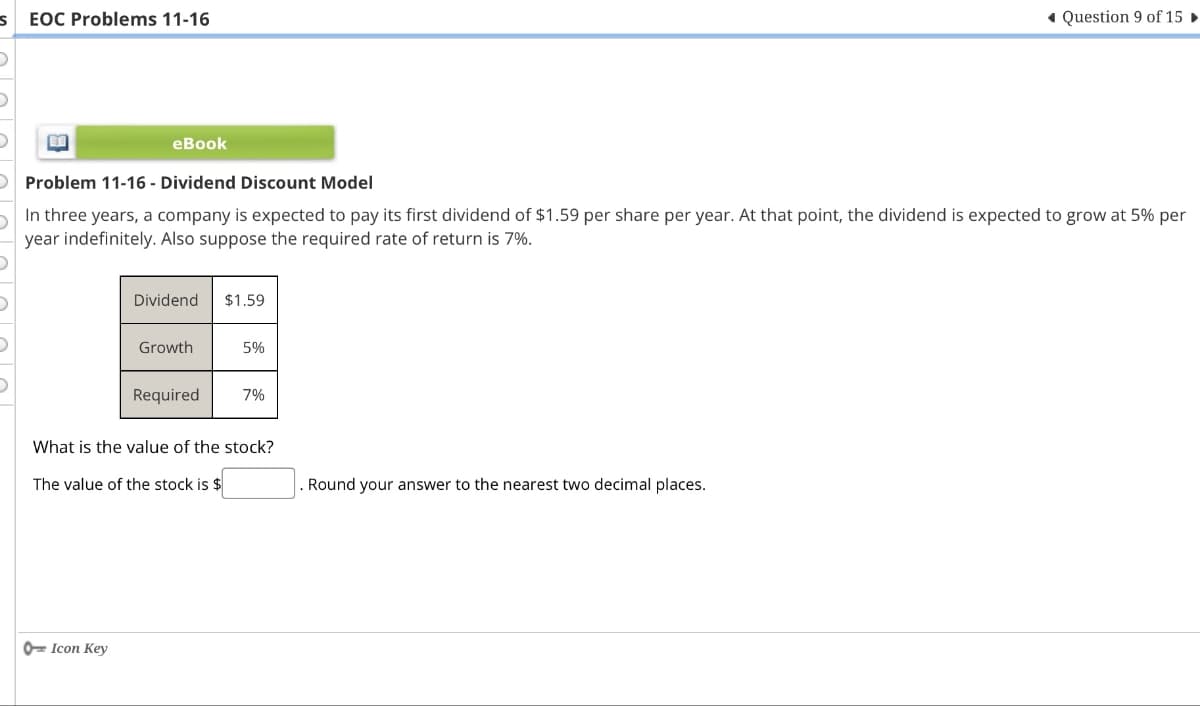 s EOC Problems 11-16
Question 9 of 15 ►
eBook
O Problem 11-16 - Dividend Discount Model
In three years, a company is expected to pay its first dividend of $1.59 per share per year. At that point, the dividend is expected to grow at 5% per
year indefinitely. Also suppose the required rate of return is 7%.
Dividend
$1.59
Growth
5%
Required
7%
What is the value of the stock?
The value of the stock is $
Icon Key
Round your answer to the nearest two decimal places.