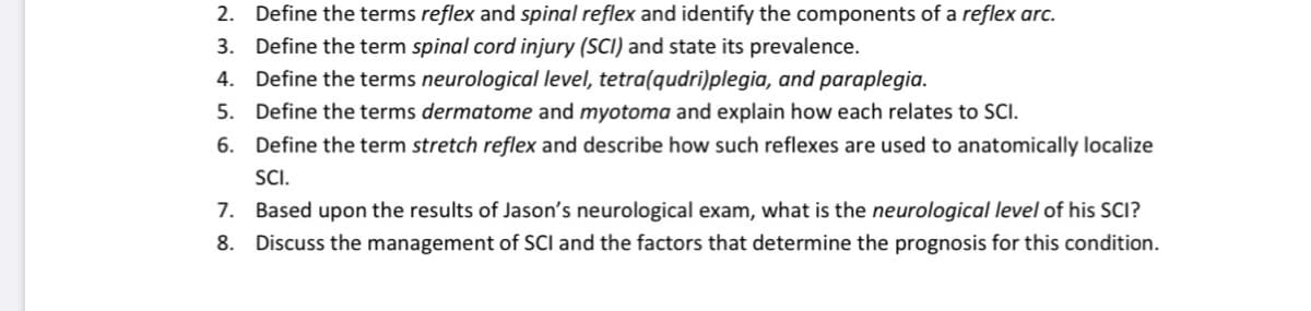 2. Define the terms reflex and spinal reflex and identify the components of a reflex arc.
3. Define the term spinal cord injury (SCI) and state its prevalence.
4. Define the terms neurological level, tetra(qudri)plegia, and paraplegia.
5. Define the terms dermatome and myotoma and explain how each relates to SCI.
6. Define the term stretch reflex and describe how such reflexes are used to anatomically localize
SC.
7. Based upon the results of Jason's neurological exam, what is the neurological level of his SCI?
8. Discuss the management of SCI and the factors that determine the prognosis for this condition.
