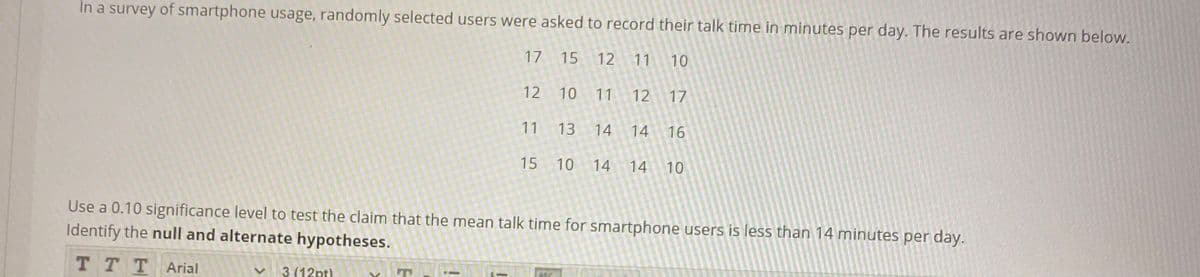 In a survey of smartphone usage, randomly selected users were asked to record their talk time in minutes per day. The results are shown below.
17
15
12
11
10
12 10
11
12
17
11 13
14
14
16
15
10 14
14
10
Use a 0.10 significance level to test the claim that the mean talk time for smartphone users is less than 14 minutes per day.
Identify the null and alternate hypotheses.
T T TArial
3 (12pt)
