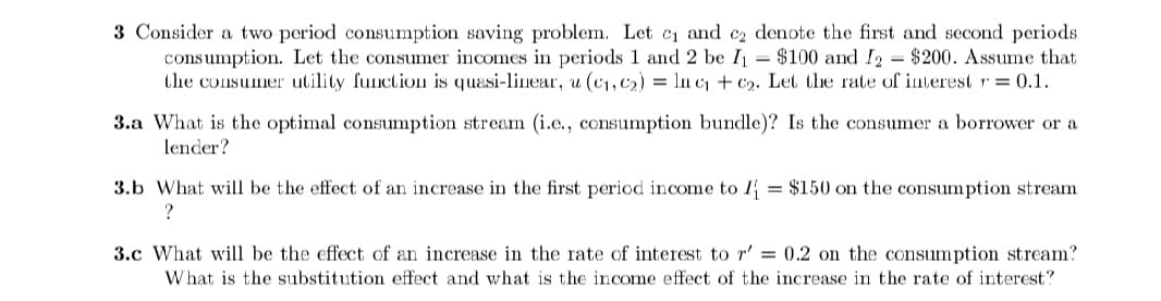 3 Consider a two period consumption saving problem. Let cı and ez denote the first and second periods
consumption. Let the consumer incomes in periods 1 and 2 be I = $100 and I2 = $200. Assume that
the consumer utility function is quasi-linear, u (c1, c2) = ln c + c2. Let the rate of interest r= 0.1.
3.a What is the optimal consumption stream (i.e., consumption bundle)? Is the consumer a borrower or a
lender?
3.b What will be the effect of an increase in the first period income to I = $150 on the consumption stream
3.c What will be the effect of an increase in the rate of interest to r' = 0.2 on the consumption stream?
What is the substitution effect and what is the income effect of the increase in the rate of interest?
