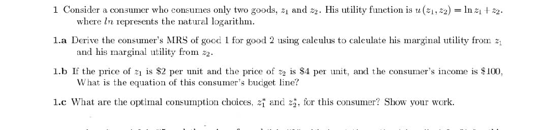 1 Consider a consumer who consumes only two goods, 21 and z2. His utility function is u (21, 22) = In z1 + 2.
where In represents the natural logarithm.
1.a Derive the consumer's MRS of good 1 for good 2 using calculus to calculate his marginal utility from z
and his marginal utility from z2.
1.b If the price of z1 is $2 per unit and the price of z2 is $4 per unit, and the consumer's income is $100,
What is the equation of this consumer's budget line?
1.c What are the optimal consumption choices, z and z5, for this consumer? Show your work.
