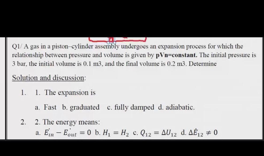 QI/ A gas in a piston-cylinder assembly undergoes an expansion process for which the
relationship between pressure and volume is given by pVn=constant. The initial pressure is
3 bar, the initial volume is 0.1 m3, and the final volume is 0.2 m3. Determine
Solution and discussion:
1.
1. The expansion is
a. Fast b. graduated c. fully damped d. adiabatic.
2.
2. The energy means:
a. Em – Eout = 0 b. H, = H2 c. Q12 = AU12 d. AĖ12 # 0

