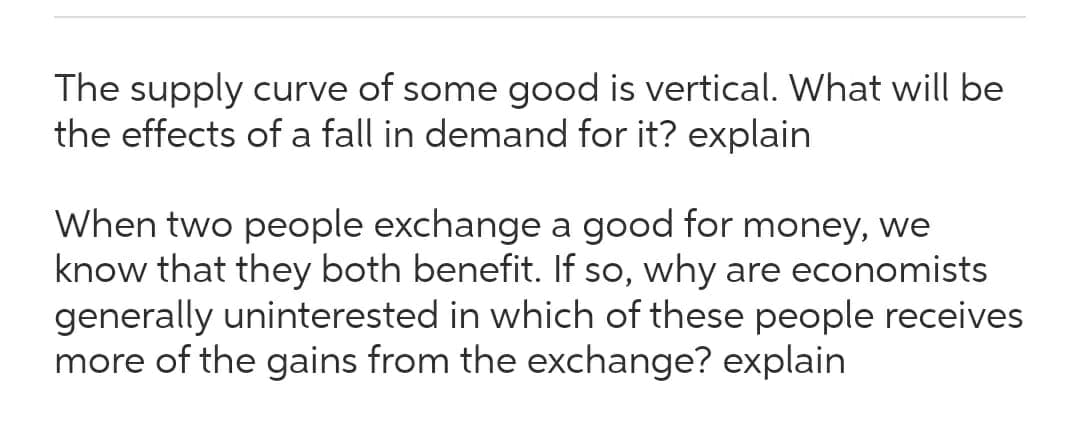 The supply curve of some good is vertical. What will be
the effects of a fall in demand for it? explain
When two people exchange a good for money, we
know that they both benefit. If so, why are economists
generally uninterested in which of these people receives
more of the gains from the exchange? explain
