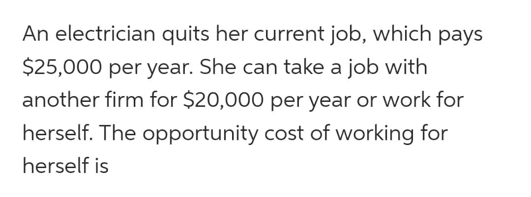An electrician quits her current job, which pays
$25,000 per year. She can take a job with
another firm for $20,000 per year or work for
herself. The opportunity cost of working for
herself is
