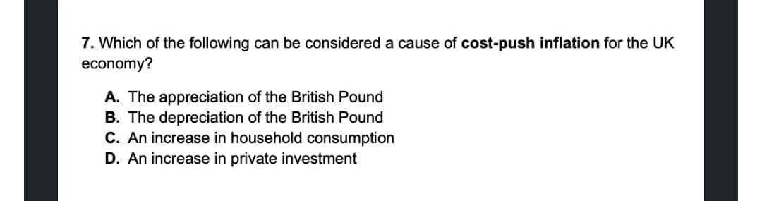 7. Which of the following can be considered a cause of cost-push inflation for the UK
economy?
A. The appreciation of the British Pound
B. The depreciation of the British Pound
C. An increase in household consumption
D. An increase in private investment
