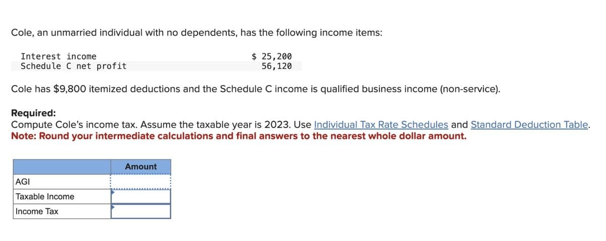 Cole, an unmarried individual with no dependents, has the following income items:
Interest income
Schedule C net profit
$ 25,200
56,120
Cole has $9,800 itemized deductions and the Schedule C income is qualified business income (non-service).
Required:
Compute Cole's income tax. Assume the taxable year is 2023. Use Individual Tax Rate Schedules and Standard Deduction Table.
Note: Round your intermediate calculations and final answers to the nearest whole dollar amount.
AGI
Taxable Income
Income Tax
Amount