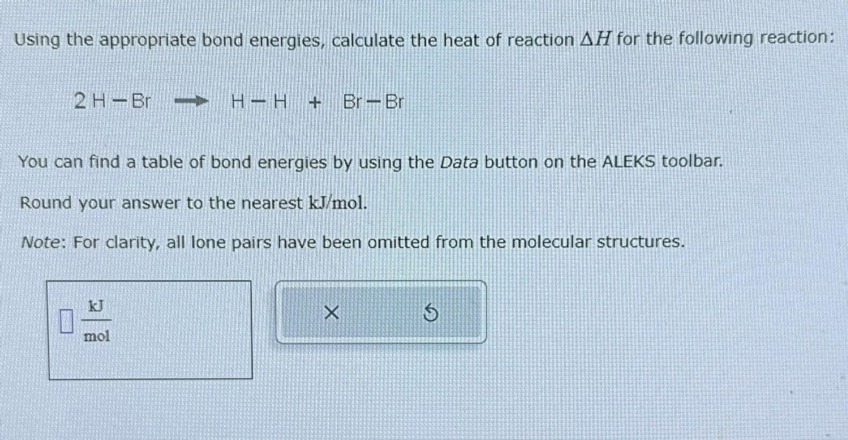Using the appropriate bond energies, calculate the heat of reaction AH for the following reaction:
2 H-Br - H−H + Br-Br
You can find a table of bond energies by using the Data button on the ALEKS toolbar.
Round your answer to the nearest kJ/mol.
Note: For clarity, all lone pairs have been omitted from the molecular structures.
mol
5