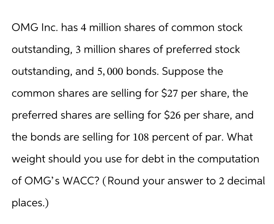 OMG Inc. has 4 million shares of common stock
outstanding, 3 million shares of preferred stock
outstanding, and 5,000 bonds. Suppose the
common shares are selling for $27 per share, the
preferred shares are selling for $26 per share, and
the bonds are selling for 108 percent of par. What
weight should you use for debt in the computation
of OMG's WACC? (Round your answer to 2 decimal
places.)