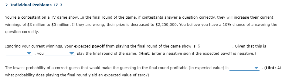 2. Individual Problems 17-2
You're a contestant on a TV game show. In the final round of the game, if contestants answer a question correctly, they will increase their current
winnings of $3 million to $5 million. If they are wrong, their prize is decreased to $2,250,000. You believe you have a 10% chance of answering the
question correctly.
Ignoring your current winnings, your expected payoff from playing the final round of the game show is $
, you
Given that this is
play the final round of the game. (Hint: Enter a negative sign if the expected payoff is negative.)
The lowest probability of a correct guess that would make the guessing in the final round profitable (in expected value) is
what probability does playing the final round yield an expected value of zero?)
(Hint: At