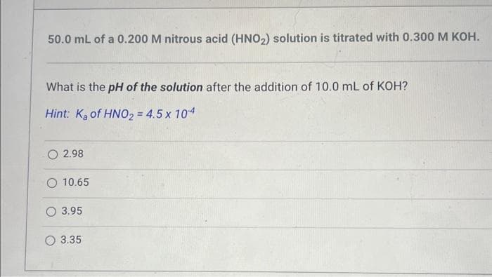 50.0 mL of a 0.200 M nitrous acid (HNO₂) solution is titrated with 0.300 M KOH.
What is the pH of the solution after the addition of 10.0 mL of KOH?
Hint: K₂ of HNO₂ = 4.5 x 104
2.98
10.65
3.95
3.35