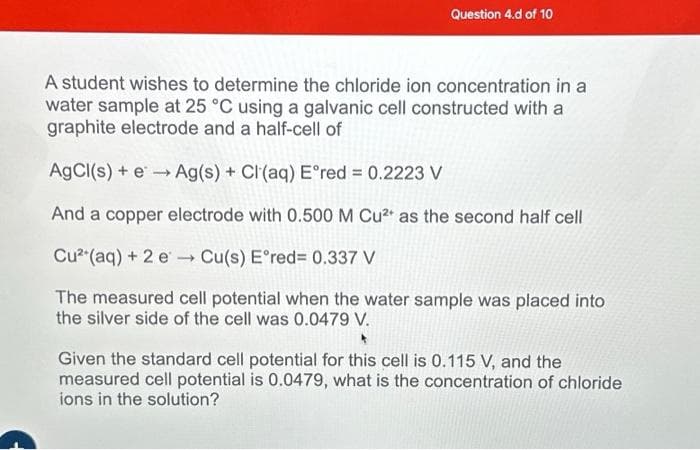 Question 4.d of 10
A student wishes to determine the chloride ion concentration in a
water sample at 25 °C using a galvanic cell constructed with a
graphite electrode and a half-cell of
AgCl(s) + e→→ Ag(s) + Cl(aq) E°red = 0.2223 V
And a copper electrode with 0.500 M Cu²+ as the second half cell
Cu²+ (aq) + 2 e
Cu(s) E°red= 0.337 V
The measured cell potential when the water sample was placed into
the silver side of the cell was 0.0479 V.
Given the standard cell potential for this cell is 0.115 V, and the
measured cell potential is 0.0479, what is the concentration of chloride
ions in the solution?