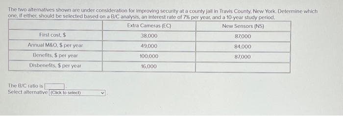 The two alternatives shown are under consideration for improving security at a county jail in Travis County, New York. Determine which
one, if either, should be selected based on a B/C analysis, an interest rate of 7% per year, and a 10-year study period.
Extra Cameras (EC)
New Sensors (NS)
38,000
87,000
49,000
84,000
100,000
87,000
16,000
First cost, $
Annual M&O. $ per year
Benefits, $ per year
Disbenefits, $ per year
The B/C ratio is
Select alternative (Click to select)