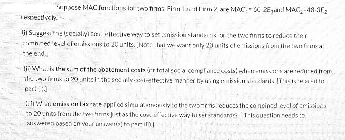 Suppose MAC functions for two firms, Firm 1 and Firm 2, are MAC₁= 60-2E₁and MAC₂-48-3E2
respectively.
(i) Suggest the (socially) cost-effective way to set emission standards for the two firms to reduce their
combined level of emissions to 20 units. [Note that we want only 20 units of emissions from the two firms at
the end.]
(ii) What is the sum of the abatement costs (or total social compliance costs) when emissions are reduced from
the two firms to 20 units in the socially cost-effective manner by using emission standards. [This is related to
part (i).]
(iii) What emission tax rate applied simulataneously to the two firms reduces the combined level of emissions
to 20 units from the two firms just as the cost-effective way to set standards? [This question needs to
answered based on your answer(s) to part (ii).]