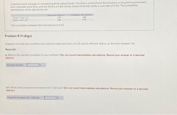 A pension fund manager is considering three mutual funds. The first is a stock fund, the second is a long-term government
and corporate bond fund, and the third is a T-bill money market fund that yields a sure rate of 5.5% The probability
distributions of the risky funds are
Expected Return
17%
11%
Stock fund (5)
Bond fund (8)
The correlation between the fund returns is 0.25
Standard Deviation
36%
27%
Problem 6-11 (Algo)
Suppose now that your portfolio must yield an expected return of 14% and be efficient, that is, on the best feasible CAL
Required:
*. What is the standard deviation of your portfolio? (Do not round intermediate calculations. Round your answer to 2 decimal
places)
Standard deviation
Proportion invested in the T-bill und
b-1. What is the proportion invested in the T-bill fund? (Do not round intermediate calculations. Round your answer to 2 decimal
places)