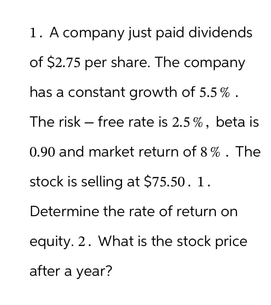 1. A company just paid dividends
of $2.75 per share. The company
has a constant growth of 5.5%.
The risk free rate is 2.5%, beta is
0.90 and market return of 8%. The
stock is selling at $75.50. 1.
Determine the rate of return on
equity. 2. What is the stock price
after a year?