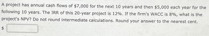 A project has annual cash flows of $7,000 for the next 10 years and then $5,000 each year for the
following 10 years. The IRR of this 20-year project is 12%. If the firm's WACC is 8%, what is the
project's NPV? Do not round intermediate calculations. Round your answer to the nearest cent.