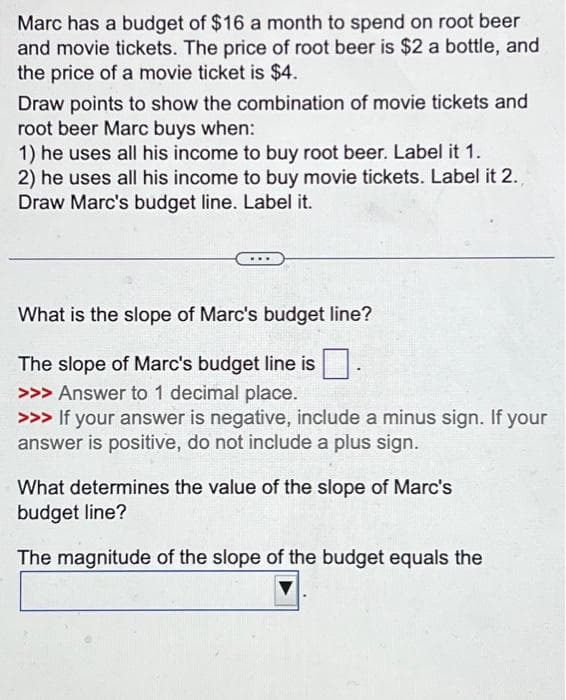 Marc has a budget of $16 a month to spend on root beer
and movie tickets. The price of root beer is $2 a bottle, and
the price of a movie ticket is $4.
Draw points to show the combination of movie tickets and
root beer Marc buys when:
1) he uses all his income to buy root beer. Label it 1.
2) he uses all his income to buy movie tickets. Label it 2.
Draw Marc's budget line. Label it.
What is the slope of Marc's budget line?
The slope of Marc's budget line is.
>>> Answer to 1 decimal place.
>>> If your answer is negative, include a minus sign. If your
answer is positive, do not include a plus sign.
What determines the value of the slope of Marc's
budget line?
The magnitude of the slope of the budget equals the