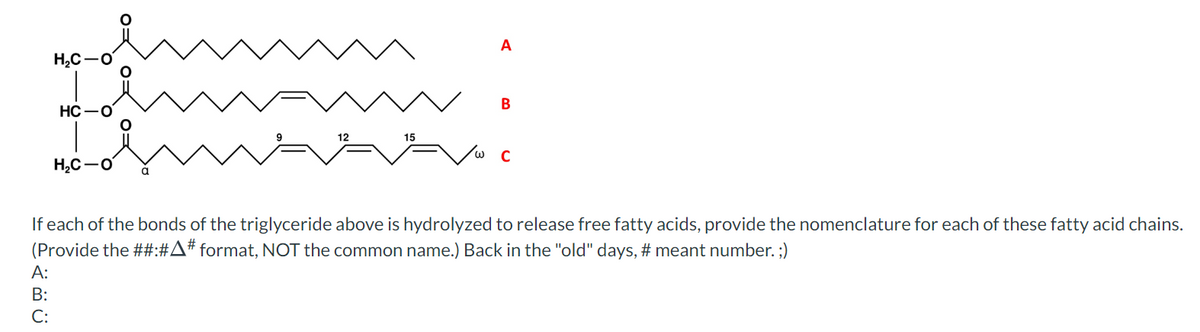 H₂C
A:
B:
C:
HC-O
H₂C-O
A
B
C
If each of the bonds of the triglyceride above is hydrolyzed to release free fatty acids, provide the nomenclature for each of these fatty acid chains.
(Provide the ##:#A# format, NOT the common name.) Back in the "old" days, # meant number. ;)