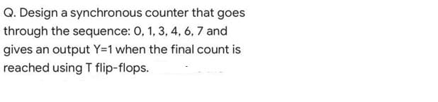 Q. Design a synchronous counter that goes
through the sequence: 0, 1, 3, 4, 6, 7 and
gives an output Y=1 when the final count is
reached using T flip-flops.
