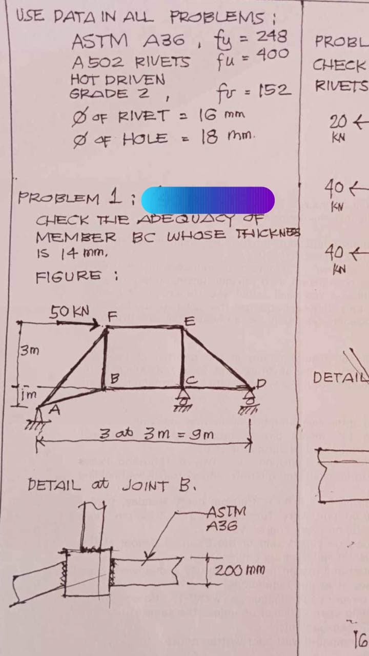 USE DATA IN ALL PROBLEMS :
ASTM A36, fy = 248
A 502 RIVETS
fu = 400
HOT DRIVEN
GRADE 2
13m
Tim
Ø OF HOLE =
PROBLEM 1:
CHECK THE ADEQUACY OF
MEMBER BC WHOSE THICKNESS
IS 14 mm,
FIGURE :
50 KN
1
OF RIVET = 16 mm
18 mm.
LL
F
fr = 152
3 at 3m = 9m
DETAIL at JOINT B.
ASTM
A36
20
200 mm
PROBL
CHECK
RIVETS
20+
KN
40+
KN
40+
KN
DETAIL
16