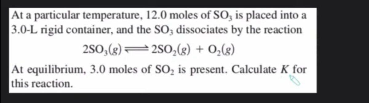 At a particular temperature, 12.0 moles of SO3 is placed into a
3.0-L rigid container, and the SO3 dissociates by the reaction
2SO3(g)2SO₂(g) + O₂(g)
At equilibrium, 3.0 moles of SO₂ is present. Calculate K for
this reaction.