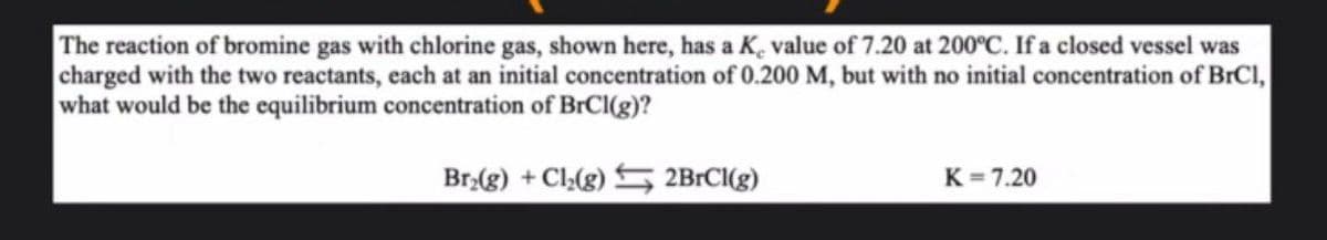 The reaction of bromine gas with chlorine gas, shown here, has a K, value of 7.20 at 200°C. If a closed vessel was
charged with the two reactants, each at an initial concentration of 0.200 M, but with no initial concentration of BrCl,
what would be the equilibrium concentration of BrCl(g)?
Br₂(g) + Cl₂(g) 2BrCl(g)
K=7.20