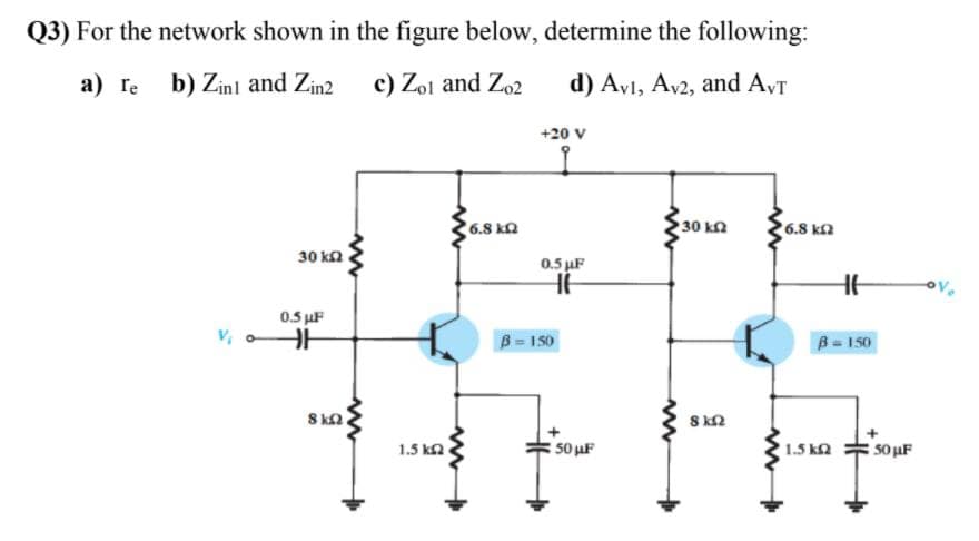 Q3) For the network shown in the figure below, determine the following:
a) re b) Zinl and Zin2
c) Zol and Zo2
d) Avl, Av2, and AVT
+20 V
6.8 ka
30 kn
6.8 k2
30 ka
0.5 uF
0.5 uF
B = 150
B-150
8 ka
8 k2
1.5 ka
50 uF
1.5 ka
50 uF
