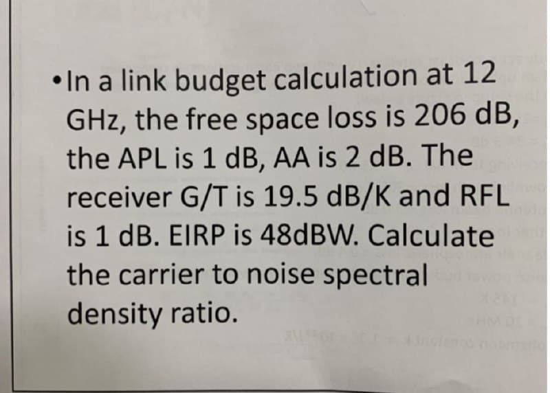 •In a link budget calculation at 12
GHz, the free space loss is 206 dB,
the APL is 1 dB, AA is 2 dB. The
receiver G/T is 19.5 dB/K and RFL
is 1 dB. EIRP is 48DBW. Calculate
the carrier to noise spectral
density ratio.
insteno camo

