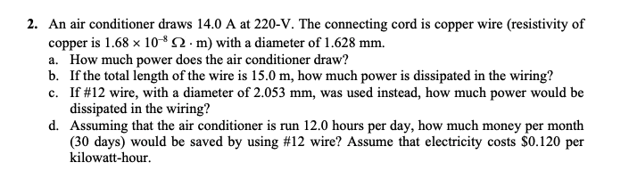 2. An air conditioner draws 14.0 A at 220-V. The connecting cord is copper wire (resistivity of
copper is 1.68 x 1082 . m) with a diameter of 1.628 mm.
a. How much power does the air conditioner draw?
b. If the total length of the wire is 15.0 m, how much power is dissipated in the wiring?
c. If #12 wire, with a diameter of 2.053 mm, was used instead, how much power would be
dissipated in the wiring?
d. Assuming that the air conditioner is run 12.0 hours per day, how much money per month
(30 days) would be saved by using #12 wire? Assume that electricity costs $0.120 per
kilowatt-hour.
