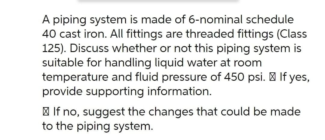 A piping system is made of 6-nominal schedule
40 cast iron. All fittings are threaded fittings (Class
125). Discuss whether or not this piping system is
suitable for handling liquid water at room
temperature and fluid pressure of 450 psi. | If yes,
provide supporting information.
| If no, suggest the changes that could be made
to the piping system.
