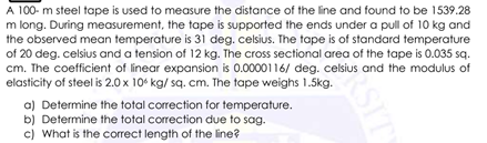 A 100- m steel tape is used to measure the distance of the line and found to be 1539.28
m long. During measurement, the tape is supported the ends under a pull of 10 kg and
the observed mean temperature is 31 deg. celsius. The tape is of standard temperature
of 20 deg. celsius and a tension of 12 kg. The cross sectional area of the tape is 0.035 sq.
cm. The coefficient of linear expansion is 0.0000116/ deg. celsius and the modulus of
elasticity of steel is 2.0 x 104 kg/ sq. cm. The tape weighs 1.5kg.
a) Determine the total correction for temperature.
b) Determine the total correction due to sag.
c) What is the correct length of the line?
SITY
