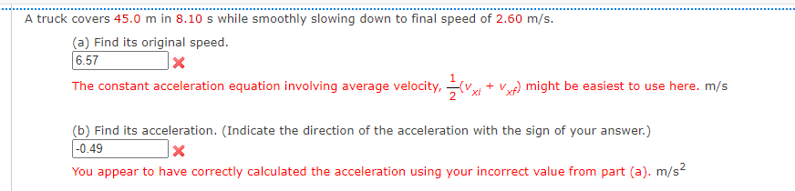 A truck covers 45.0 m in 8.10 s while smoothly slowing down to final speed of 2.60 m/s.
(a) Find its original speed.
6.57
The constant acceleration equation involving average velocity,
+ v
Vy) might be easiest to use here. m/s
(b) Find its acceleration. (Indicate the direction of the acceleration with the sign of your answer.)
-0.49
You appear to have correctly calculated the acceleration using your incorrect value from part (a). m/s?

