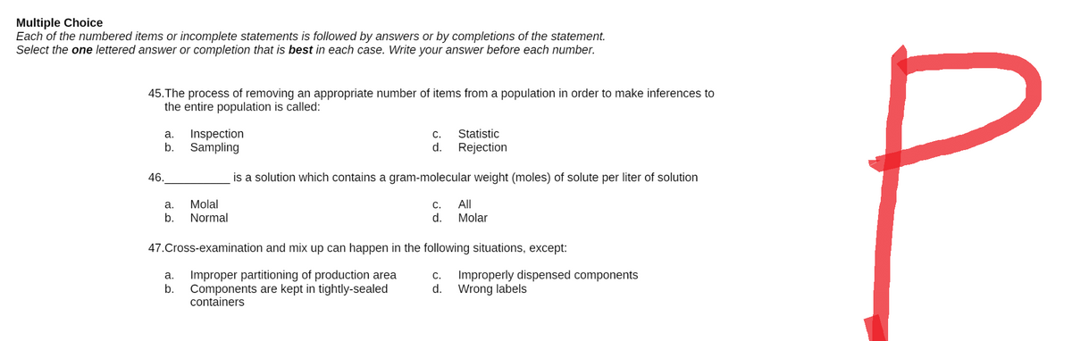 Multiple Choice
Each of the numbered items or incomplete statements is followed by answers or by completions of the statement.
Select the one lettered answer or completion that is best in each case. Write your answer before each number.
45. The process of removing an appropriate number of items from a population in order to make inferences to
the entire population is called:
a.
Inspection
C.
d.
Statistic
Rejection
b.
Sampling
is a solution which contains a gram-molecular weight (moles) of solute per liter of solution
a.
Molal
C.
All
b.
Normal
d.
Molar
47.Cross-examination and mix up can happen in the following situations, except:
a.
Improper partitioning of production area
C. Improperly dispensed components
b.
d.
Components are kept in tightly-sealed
containers
Wrong labels
46.