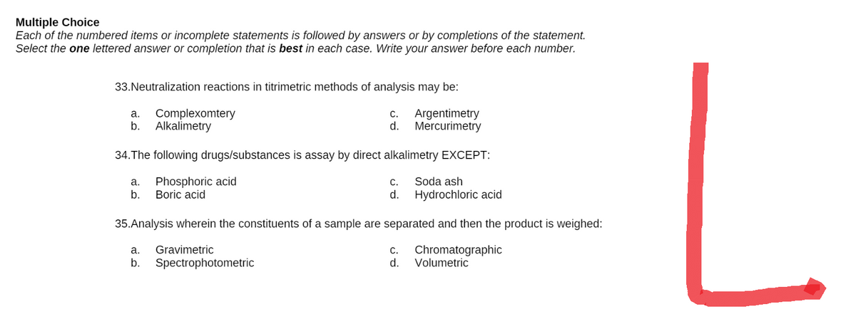 Multiple Choice
Each of the numbered items or incomplete statements is followed by answers or by completions of the statement.
Select the one lettered answer or completion that is best in each case. Write your answer before each number.
33. Neutralization reactions in titrimetric methods of analysis may be:
a.
Complexomtery
C.
Argentimetry
Mercurimetry
b. Alkalimetry
d.
34. The following drugs/substances is assay by direct alkalimetry EXCEPT:
a. Phosphoric acid
C.
Soda ash
b. Boric acid
d.
Hydrochloric acid
35.Analysis wherein the constituents of a sample are separated and then the product is weighed:
a. Gravimetric
C. Chromatographic
b. Spectrophotometric
d.
Volumetric