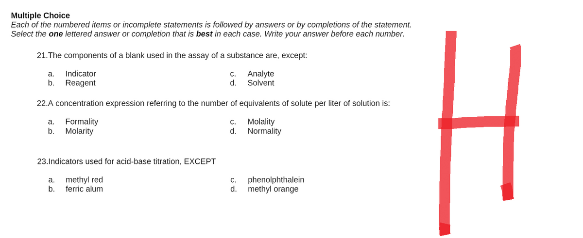 Multiple Choice
Each of the numbered items or incomplete statements is followed by answers or by completions of the statement.
Select the one lettered answer or completion that is best in each case. Write your answer before each number.
21. The components of a blank used in the assay of a substance are, except:
a.
Indicator
C.
Analyte
b. Reagent
d.
Solvent
22.A concentration expression referring to the number of equivalents of solute per liter of solution is:
a. Formality
C.
Molality
Normality
b. Molarity
d.
23. Indicators used for acid-base titration, EXCEPT
a. methyl red
b. ferric alum
phenolphthalein
methyl orange
C.
d.
I