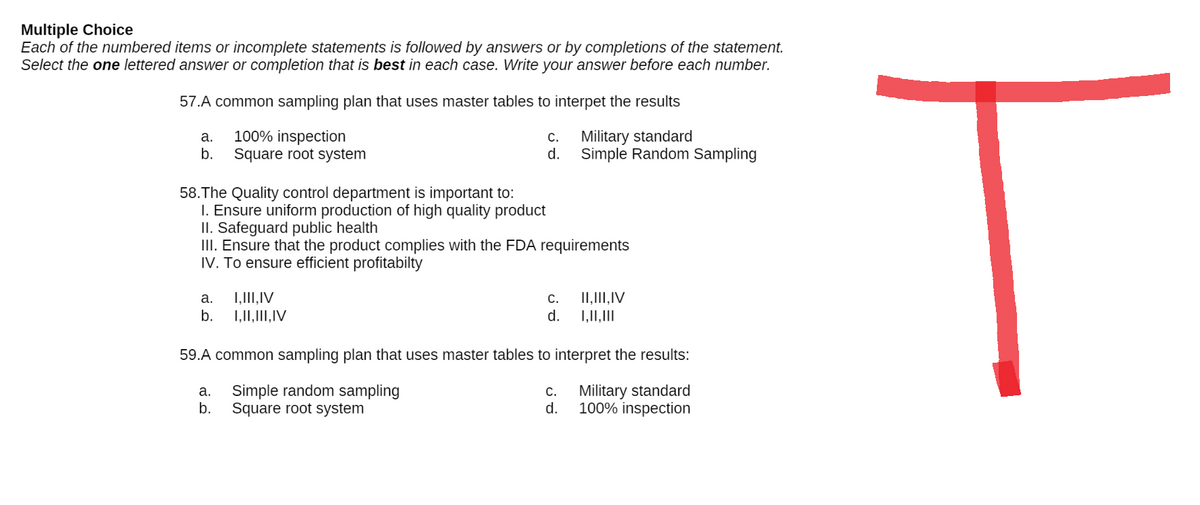 Multiple Choice
Each of the numbered items or incomplete statements is followed by answers or by completions of the statement.
Select the one lettered answer or completion that is best in each case. Write your answer before each number.
57.A common sampling plan that uses master tables to interpet the results
a.
100% inspection
C.
Military standard
b.
Square root system
d.
Simple Random Sampling
58.The Quality control department is important to:
1. Ensure uniform production of high quality product
II. Safeguard public health
III. Ensure that the product complies with the FDA requirements
IV. To ensure efficient profitabilty
a.
I, III, IV
C.
II, III, IV
b.
I, II, III, IV
d.
I, II, III
59.A common sampling plan that uses master tables to interpret the results:
a. Simple random sampling
C.
Military standard
100% inspection
b.
Square root system
d.
T
