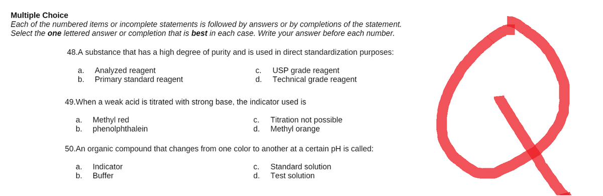 Multiple Choice
Each of the numbered items or incomplete statements is followed by answers or by completions of the statement.
Select the one lettered answer or completion that is best in each case. Write your answer before each number.
48.A substance that has a high degree of purity and is used in direct standardization purposes:
a. Analyzed reagent
C.
USP grade reagent
b.
Primary standard reagent
d.
Technical grade reagent
49. When a weak acid is titrated with strong base, the indicator used is
a.
Methyl red
C.
Titration not possible
Methyl orange
b.
phenolphthalein
d.
50.An organic compound that changes from one color to another at a certain pH is called:
a. Indicator
C.
Standard solution
b.
Buffer
d.
Test solution