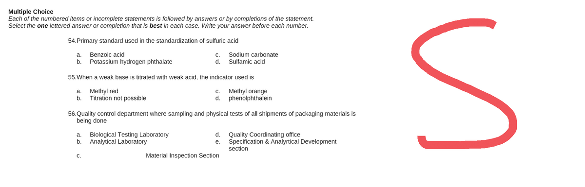 Multiple Choice
Each of the numbered items or incomplete statements is followed by answers or by completions of the statement.
Select the one lettered answer or completion that is best in each case. Write your answer before each number.
54.Primary standard used in the standardization of sulfuric acid
a.
Benzoic acid
C.
Sodium carbonate
Sulfamic acid
b. Potassium hydrogen phthalate
d.
55. When a weak base is titrated with weak acid, the indicator used is
a.
Methyl red
C.
Methyl orange
phenolphthalein
b.
Titration not possible
d.
56. Quality control department where sampling and physical tests of all shipments of packaging materials is
being done
a. Biological Testing Laboratory
d.
Quality Coordinating office
b. Analytical Laboratory
e.
Specification & Analyrtical Development
section
C.
Material Inspection Section
S