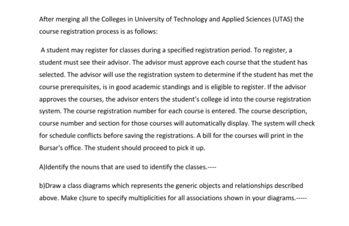 After merging all the Colleges in University of Technology and Applied Sciences (UTAS) the
course registration process is as follows:
A student may register for classes during a specified registration period. To register, a
student must see their advisor. The advisor must approve each course that the student has
selected. The advisor will use the registration system to determine if the student has met the
course prerequisites, is in good academic standings and is eligible to register. If the advisor
approves the courses, the advisor enters the student's college id into the course registration
system. The course registration number for each course is entered. The course description,
course number and section for those courses will automatically display. The system will check
for schedule conflicts before saving the registrations. A bill for the courses will print in the
Bursar's office. The student should proceed to pick it up.
A)ldentify the nouns that are used to identify the classes.-
b)Draw a class diagrams which represents the generic objects and relationships described
above. Make c)sure to specify multiplicities for all associations shown in your diagrams.----
