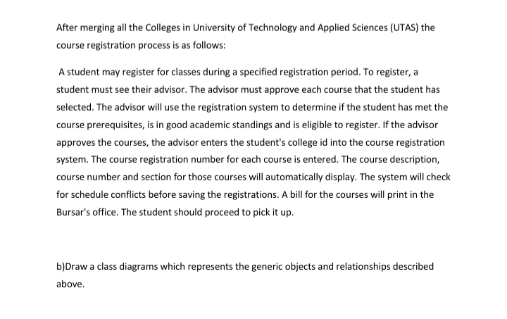 After merging all the Colleges in University of Technology and Applied Sciences (UTAS) the
course registration process is as follows:
A student may register for classes during a specified registration period. To register, a
student must see their advisor. The advisor must approve each course that the student has
selected. The advisor will use the registration system to determine if the student has met the
course prerequisites, is in good academic standings and is eligible to register. If the advisor
approves the courses, the advisor enters the student's college id into the course registration
system. The course registration number for each course is entered. The course description,
course number and section for those courses will automatically display. The system will check
for schedule conflicts before saving the registrations. A bill for the courses will print in the
Bursar's office. The student should proceed to pick it up.
b)Draw a class diagrams which represents the generic objects and relationships described
above.
