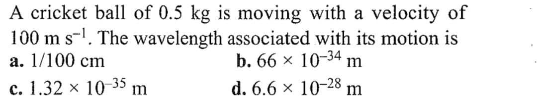 A cricket ball of 0.5 kg is moving with a velocity of
100 m s¹. The wavelength associated with its motion is
a. 1/100 cm
b. 66 × 10-34 m
c. 1.32 × 10-35
m
d. 6.6 × 10–28 m