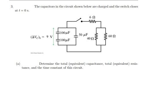 3.
The capacitors in the circuit shown below are charged and the switch closes
at t = 0 s.
6 0
ww-
E100µF
50 μΕ
400
60 2
(AV = 9 V
100μF
(a)
tance, and the time constant of this circuit.
Determine the total (equivalent) capacitance, total (equivalent) resis-

