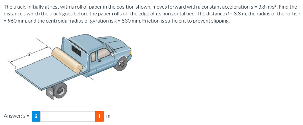 The truck, initially at rest with a roll of paper in the position shown, moves forward with a constant acceleration a = 3.8 m/s?. Find the
distance s which the truck goes before the paper rolls off the edge of its horizontal bed. The distance d = 3.3 m, the radius of the roll is r
= 960 mm, and the centroidal radius of gyration is k = 530 mm. Friction is sufficient to prevent slipping.
Answer: s = i
m
