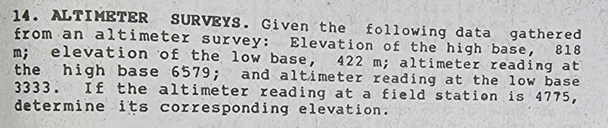 14. ALTIMETER SURVEYS. Given the following data gathered
from an altimeter survey: Elevation of the high base,
m; elevation of the low base, 422 m; altimeter reading at
the high base 6579; and altimeter reading at the low base
3333. If the altimeter reading at a field station is 4775,
determine its corresponding elevation:
818
