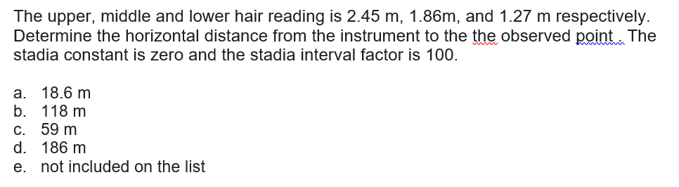 The upper, middle and lower hair reading is 2.45 m, 1.86m, and 1.27 m respectively.
Determine the horizontal distance from the instrument to the the observed point The
stadia constant is zero and the stadia interval factor is 100.
a. 18.6 m
118 m
b.
C. 59 m
d. 186 m
e. not included on the list
