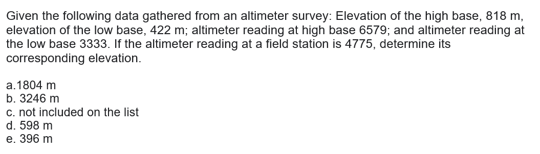 Given the following data gathered from an altimeter survey: Elevation of the high base, 818 m,
elevation of the low base, 422 m; altimeter reading at high base 6579; and altimeter reading at
the low base 3333. If the altimeter reading at a field station is 4775, determine its
corresponding elevation.
a.1804 m
b. 3246 m
c. not included on the list
d. 598 m
e. 396 m
